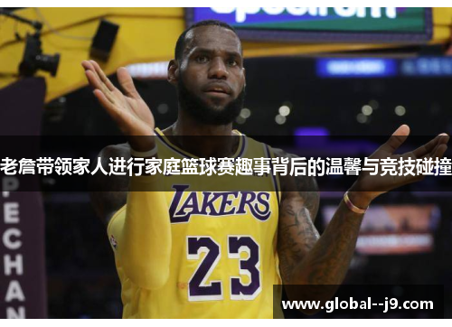 老詹带领家人进行家庭篮球赛趣事背后的温馨与竞技碰撞