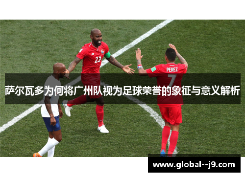 萨尔瓦多为何将广州队视为足球荣誉的象征与意义解析