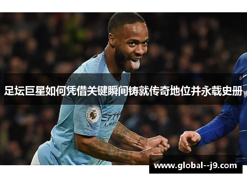 足坛巨星如何凭借关键瞬间铸就传奇地位并永载史册