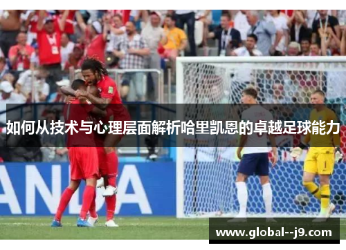 如何从技术与心理层面解析哈里凯恩的卓越足球能力