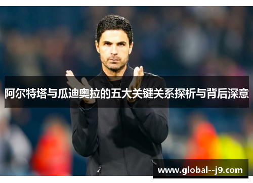 阿尔特塔与瓜迪奥拉的五大关键关系探析与背后深意