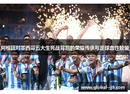 阿根廷对墨西哥五大生死战背后的荣耀传承与足球血性较量