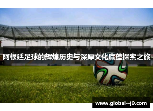 阿根廷足球的辉煌历史与深厚文化底蕴探索之旅