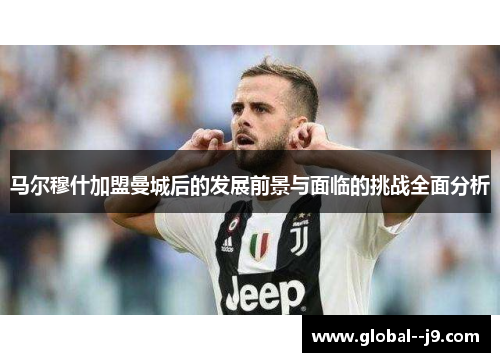 马尔穆什加盟曼城后的发展前景与面临的挑战全面分析 马尔穆什加盟曼城后的发展前景与面临的挑战全面分析