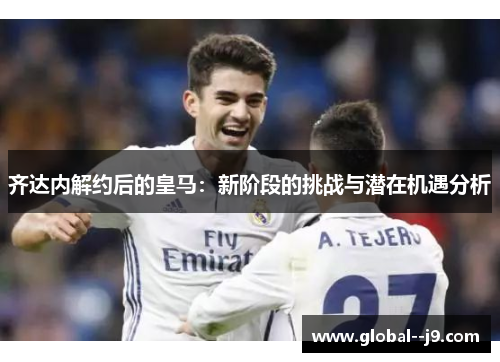 齐达内解约后的皇马：新阶段的挑战与潜在机遇分析