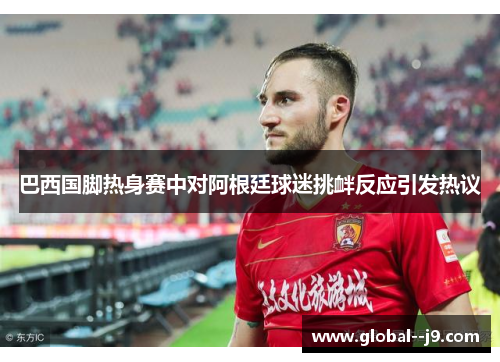 巴西国脚热身赛中对阿根廷球迷挑衅反应引发热议