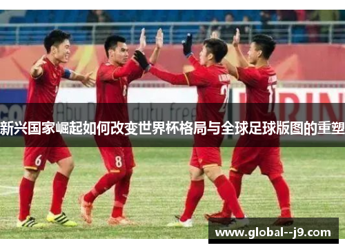 新兴国家崛起如何改变世界杯格局与全球足球版图的重塑