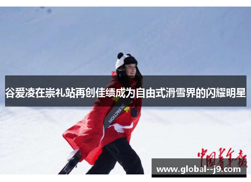 谷爱凌在崇礼站再创佳绩成为自由式滑雪界的闪耀明星 谷爱凌在崇礼站再创佳绩成为自由式滑雪界的闪耀明星
