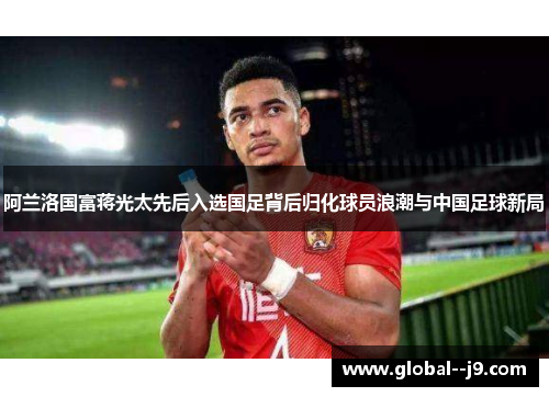 阿兰洛国富蒋光太先后入选国足背后归化球员浪潮与中国足球新局